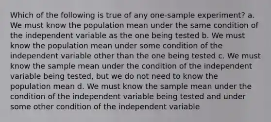 Which of the following is true of any one-sample experiment? a. We must know the population mean under the same condition of the independent variable as the one being tested b. We must know the population mean under some condition of the independent variable other than the one being tested c. We must know the sample mean under the condition of the independent variable being tested, but we do not need to know the population mean d. We must know the sample mean under the condition of the independent variable being tested and under some other condition of the independent variable