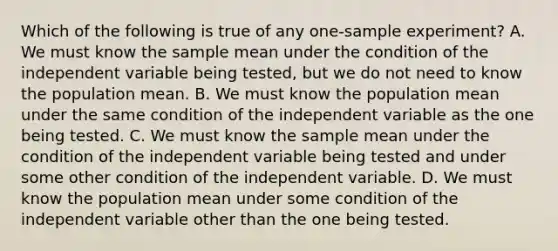 Which of the following is true of any one-sample experiment? A. We must know the sample mean under the condition of the independent variable being tested, but we do not need to know the population mean. B. We must know the population mean under the same condition of the independent variable as the one being tested. C. We must know the sample mean under the condition of the independent variable being tested and under some other condition of the independent variable. D. We must know the population mean under some condition of the independent variable other than the one being tested.