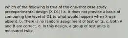 Which of the following is true of the one-shot case study preexperimental design (X O1)? a. It does not provide a basis of comparing the level of O1 to what would happen when X was absent. b. There is no random assignment of test units. c. Both A and B are correct. d. In this design, a group of test units is measured twice.