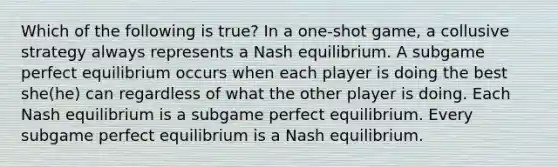 Which of the following is true? In a one-shot game, a collusive strategy always represents a Nash equilibrium. A subgame perfect equilibrium occurs when each player is doing the best she(he) can regardless of what the other player is doing. Each Nash equilibrium is a subgame perfect equilibrium. Every subgame perfect equilibrium is a Nash equilibrium.