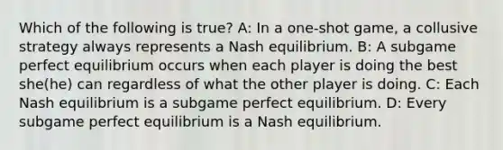 Which of the following is true? A: In a one-shot game, a collusive strategy always represents a Nash equilibrium. B: A subgame perfect equilibrium occurs when each player is doing the best she(he) can regardless of what the other player is doing. C: Each Nash equilibrium is a subgame perfect equilibrium. D: Every subgame perfect equilibrium is a Nash equilibrium.