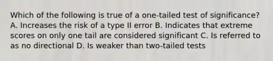 Which of the following is true of a one-tailed test of significance? A. Increases the risk of a type II error B. Indicates that extreme scores on only one tail are considered significant C. Is referred to as no directional D. Is weaker than two-tailed tests