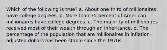 Which of the following is true? a. About one-third of millionaires have college degrees. b. More than 75 percent of American millionaires have college degrees. c. The majority of millionaires received most of their wealth through an inheritance. d. The percentage of the population that are millionaires in inflation-adjusted dollars has been stable since the 1970s.