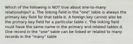 Which of the following is NOT true about one-to-many relationships? a. The linking field in the "one" table is always the primary key field for that table b. A foreign key cannot also be the primary key field for a particular table c. The linking field must have the same name in the primary and related tables d. One record in the "one" table can be linked or related to many records in the "many" table