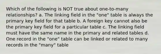 Which of the following is NOT true about one-to-many relationships? a. The linking field in the "one" table is always the primary key field for that table b. A foreign key cannot also be the primary key field for a particular table c. The linking field must have the same name in the primary and related tables d. One record in the "one" table can be linked or related to many records in the "many" table