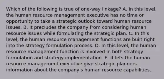 Which of the following is true of one-way linkage? A. In this level, the human resource management executive has no time or opportunity to take a strategic outlook toward human resource issues. B. It precludes the company from considering human resource issues while formulating the strategic plan. C. In this level, the human resource management functions are built right into the strategy formulation process. D. In this level, the human resource management function is involved in both strategy formulation and strategy implementation. E. It lets the human resource management executive give strategic planners information about the company's human resource capabilities.