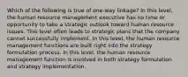 Which of the following is true of one-way linkage? In this level, the human resource management executive has no time or opportunity to take a strategic outlook toward human resource issues. This level often leads to strategic plans that the company cannot successfully implement. In this level, the human resource management functions are built right into the strategy formulation process. In this level, the human resource management function is involved in both strategy formulation and strategy implementation.