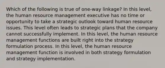 Which of the following is true of one-way linkage? In this level, the human resource management executive has no time or opportunity to take a strategic outlook toward human resource issues. This level often leads to strategic plans that the company cannot successfully implement. In this level, the human resource management functions are built right into the strategy formulation process. In this level, the human resource management function is involved in both strategy formulation and strategy implementation.