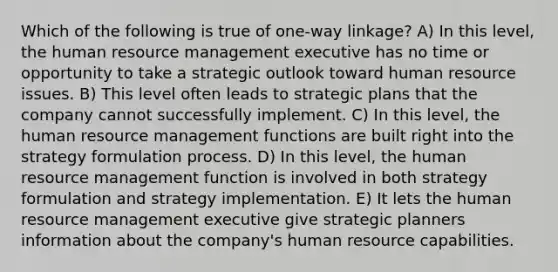 Which of the following is true of one-way linkage? A) In this level, the human resource management executive has no time or opportunity to take a strategic outlook toward human resource issues. B) This level often leads to strategic plans that the company cannot successfully implement. C) In this level, the human resource management functions are built right into the strategy formulation process. D) In this level, the human resource management function is involved in both strategy formulation and strategy implementation. E) It lets the human resource management executive give strategic planners information about the company's human resource capabilities.