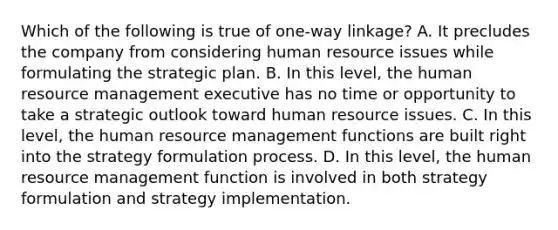 Which of the following is true of one-way linkage? A. It precludes the company from considering human resource issues while formulating the strategic plan. B. In this level, the human resource management executive has no time or opportunity to take a strategic outlook toward human resource issues. C. In this level, the human resource management functions are built right into the strategy formulation process. D. In this level, the human resource management function is involved in both strategy formulation and strategy implementation.