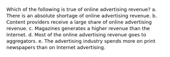 Which of the following is true of online advertising revenue? a. There is an absolute shortage of online advertising revenue. b. Content providers receive a large share of online advertising revenue. c. Magazines generates a higher revenue than the Internet. d. Most of the online advertising revenue goes to aggregators. e. The advertising industry spends more on print newspapers than on Internet advertising.