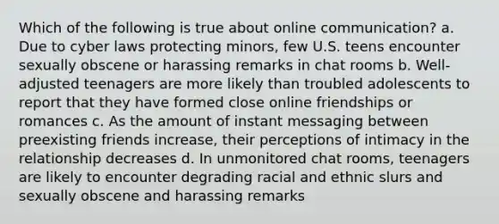 Which of the following is true about online communication? a. Due to cyber laws protecting minors, few U.S. teens encounter sexually obscene or harassing remarks in chat rooms b. Well-adjusted teenagers are more likely than troubled adolescents to report that they have formed close online friendships or romances c. As the amount of instant messaging between preexisting friends increase, their perceptions of intimacy in the relationship decreases d. In unmonitored chat rooms, teenagers are likely to encounter degrading racial and ethnic slurs and sexually obscene and harassing remarks