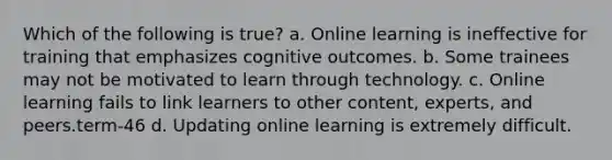 Which of the following is true? a. Online learning is ineffective for training that emphasizes cognitive outcomes. b. Some trainees may not be motivated to learn through technology. c. Online learning fails to link learners to other content, experts, and peers.term-46 d. Updating online learning is extremely difficult.