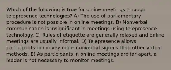 Which of the following is true for online meetings through telepresence technologies? A) The use of parliamentary procedure is not possible in online meetings. B) Nonverbal communication is insignificant in meetings using telepresence technology. C) Rules of etiquette are generally relaxed and online meetings are usually informal. D) Telepresence allows participants to convey more nonverbal signals than other virtual methods. E) As participants in online meetings are far apart, a leader is not necessary to monitor meetings.