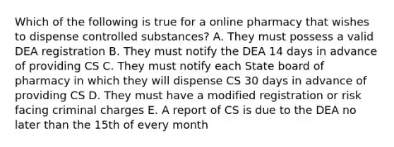 Which of the following is true for a online pharmacy that wishes to dispense controlled substances? A. They must possess a valid DEA registration B. They must notify the DEA 14 days in advance of providing CS C. They must notify each State board of pharmacy in which they will dispense CS 30 days in advance of providing CS D. They must have a modified registration or risk facing criminal charges E. A report of CS is due to the DEA no later than the 15th of every month