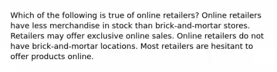 Which of the following is true of online retailers? Online retailers have less merchandise in stock than brick-and-mortar stores. Retailers may offer exclusive online sales. Online retailers do not have brick-and-mortar locations. Most retailers are hesitant to offer products online.