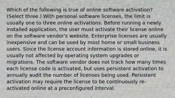 Which of the following is true of online software activation? (Select three.) With personal software licenses, the limit is usually one to three online activations. Before running a newly installed application, the user must activate their license online on the software vendor's website. Enterprise licenses are usually inexpensive and can be used by most home or small business users. Since the license account information is stored online, it is usually not affected by operating system upgrades or migrations. The software vendor does not track how many times each license code is activated, but uses persistent activation to annually audit the number of licenses being used. Persistent activation may require the license to be continuously re-activated online at a preconfigured interval.