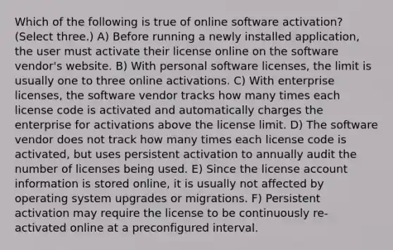 Which of the following is true of online software activation? (Select three.) A) Before running a newly installed application, the user must activate their license online on the software vendor's website. B) With personal software licenses, the limit is usually one to three online activations. C) With enterprise licenses, the software vendor tracks how many times each license code is activated and automatically charges the enterprise for activations above the license limit. D) The software vendor does not track how many times each license code is activated, but uses persistent activation to annually audit the number of licenses being used. E) Since the license account information is stored online, it is usually not affected by operating system upgrades or migrations. F) Persistent activation may require the license to be continuously re-activated online at a preconfigured interval.