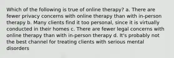 Which of the following is true of online therapy? a. There are fewer privacy concerns with online therapy than with in-person therapy b. Many clients find it too personal, since it is virtually conducted in their homes c. There are fewer legal concerns with online therapy than with in-person therapy d. It's probably not the best channel for treating clients with serious mental disorders