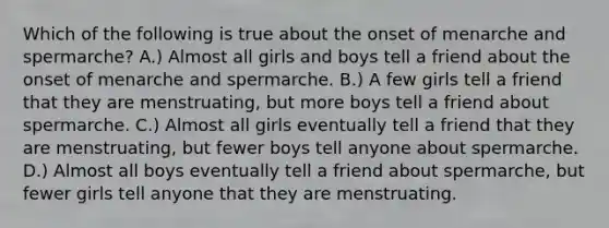 Which of the following is true about the onset of menarche and spermarche? A.) Almost all girls and boys tell a friend about the onset of menarche and spermarche. B.) A few girls tell a friend that they are menstruating, but more boys tell a friend about spermarche. C.) Almost all girls eventually tell a friend that they are menstruating, but fewer boys tell anyone about spermarche. D.) Almost all boys eventually tell a friend about spermarche, but fewer girls tell anyone that they are menstruating.