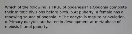 Which of the following is TRUE of oogenesis? a.Oogonia complete their mitotic divisions before birth. b.At puberty, a female has a renewing source of oogonia. c.The oocyte is mature at ovulation. d.Primary oocytes are halted in development at metaphase of meiosis II until puberty.