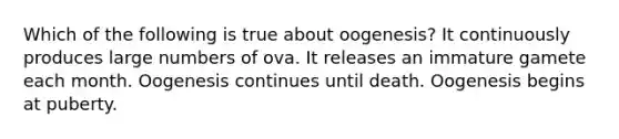 Which of the following is true about oogenesis? It continuously produces large numbers of ova. It releases an immature gamete each month. Oogenesis continues until death. Oogenesis begins at puberty.