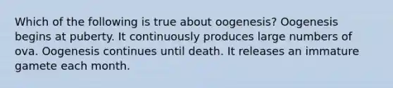 Which of the following is true about oogenesis? Oogenesis begins at puberty. It continuously produces large numbers of ova. Oogenesis continues until death. It releases an immature gamete each month.