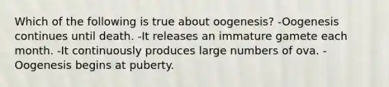 Which of the following is true about oogenesis? -Oogenesis continues until death. -It releases an immature gamete each month. -It continuously produces large numbers of ova. -Oogenesis begins at puberty.