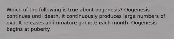 Which of the following is true about oogenesis? Oogenesis continues until death. It continuously produces large numbers of ova. It releases an immature gamete each month. Oogenesis begins at puberty.