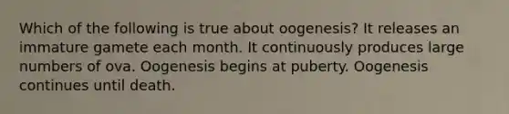 Which of the following is true about oogenesis? It releases an immature gamete each month. It continuously produces large numbers of ova. Oogenesis begins at puberty. Oogenesis continues until death.