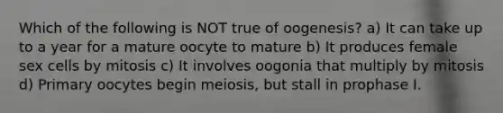 Which of the following is NOT true of oogenesis? a) It can take up to a year for a mature oocyte to mature b) It produces female sex cells by mitosis c) It involves oogonia that multiply by mitosis d) Primary oocytes begin meiosis, but stall in prophase I.