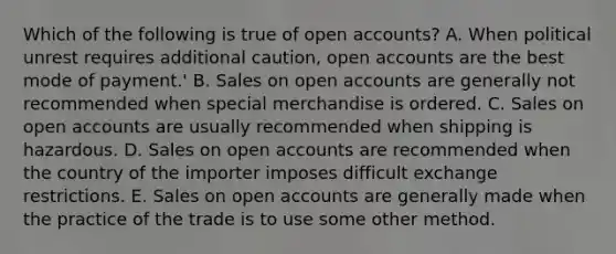 Which of the following is true of open accounts? A. When political unrest requires additional caution, open accounts are the best mode of payment.' B. Sales on open accounts are generally not recommended when special merchandise is ordered. C. Sales on open accounts are usually recommended when shipping is hazardous. D. Sales on open accounts are recommended when the country of the importer imposes difficult exchange restrictions. E. Sales on open accounts are generally made when the practice of the trade is to use some other method.