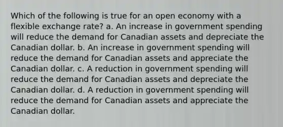 Which of the following is true for an open economy with a flexible exchange rate? a. An increase in government spending will reduce the demand for Canadian assets and depreciate the Canadian dollar. b. An increase in government spending will reduce the demand for Canadian assets and appreciate the Canadian dollar. c. A reduction in government spending will reduce the demand for Canadian assets and depreciate the Canadian dollar. d. A reduction in government spending will reduce the demand for Canadian assets and appreciate the Canadian dollar.