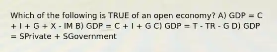 Which of the following is TRUE of an open economy? A) GDP = C + I + G + X - IM B) GDP = C + I + G C) GDP = T - TR - G D) GDP = SPrivate + SGovernment