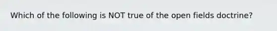 Which of the following is NOT true of the open fields doctrine?