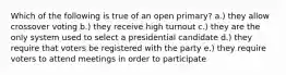 Which of the following is true of an open primary? a.) they allow crossover voting b.) they receive high turnout c.) they are the only system used to select a presidential candidate d.) they require that voters be registered with the party e.) they require voters to attend meetings in order to participate