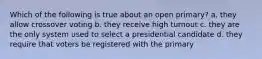 Which of the following is true about an open primary? a. they allow crossover voting b. they receive high turnout c. they are the only system used to select a presidential candidate d. they require that voters be registered with the primary