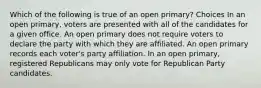 Which of the following is true of an open primary? Choices In an open primary, voters are presented with all of the candidates for a given office. An open primary does not require voters to declare the party with which they are affiliated. An open primary records each voter's party affiliation. In an open primary, registered Republicans may only vote for Republican Party candidates.