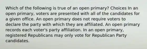 Which of the following is true of an open primary? Choices In an open primary, voters are presented with all of the candidates for a given office. An open primary does not require voters to declare the party with which they are affiliated. An open primary records each voter's party affiliation. In an open primary, registered Republicans may only vote for Republican Party candidates.