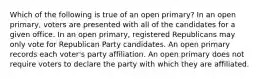 Which of the following is true of an open primary? In an open primary, voters are presented with all of the candidates for a given office. In an open primary, registered Republicans may only vote for Republican Party candidates. An open primary records each voter's party affiliation. An open primary does not require voters to declare the party with which they are affiliated.