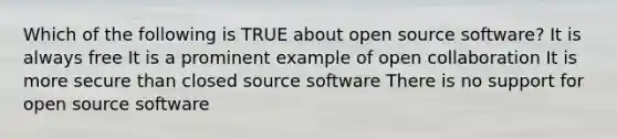 Which of the following is TRUE about open source software? It is always free It is a prominent example of open collaboration It is more secure than closed source software There is no support for open source software