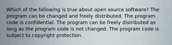 Which of the following is true about open source software? The program can be changed and freely distributed. The program code is confidential. The program can be freely distributed as long as the program code is not changed. The program code is subject to copyright protection.