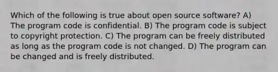 Which of the following is true about open source software? A) The program code is confidential. B) The program code is subject to copyright protection. C) The program can be freely distributed as long as the program code is not changed. D) The program can be changed and is freely distributed.