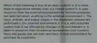 Which of the following is true of an open system? a. It is more likely to experience entropy than is a closed system b. It uses resources from the external environment for internal processes, but does not return anything to the external environment c. The input, process, and output stages in the production process are performed in the external environment d. It is a self-contained system that is not affected by changes in its environment e. It takes in resources from its external environment and converts them into goods that are then sent back to that environment for purchase by customers