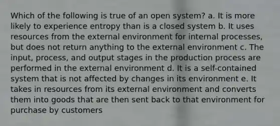 Which of the following is true of an open system? a. It is more likely to experience entropy than is a closed system b. It uses resources from <a href='https://www.questionai.com/knowledge/kpkoUX83Zl-the-external-environment' class='anchor-knowledge'>the external environment</a> for internal processes, but does not return anything to the external environment c. The input, process, and output stages in the production process are performed in the external environment d. It is a self-contained system that is not affected by changes in its environment e. It takes in resources from its external environment and converts them into goods that are then sent back to that environment for purchase by customers