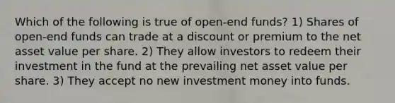 Which of the following is true of open-end funds? 1) Shares of open-end funds can trade at a discount or premium to the net asset value per share. 2) They allow investors to redeem their investment in the fund at the prevailing net asset value per share. 3) They accept no new investment money into funds.