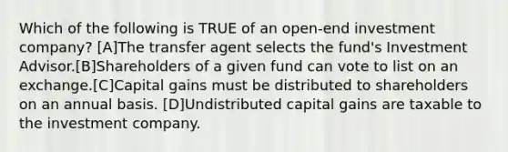 Which of the following is TRUE of an open-end investment company? [A]The transfer agent selects the fund's Investment Advisor.[B]Shareholders of a given fund can vote to list on an exchange.[C]Capital gains must be distributed to shareholders on an annual basis. [D]Undistributed capital gains are taxable to the investment company.