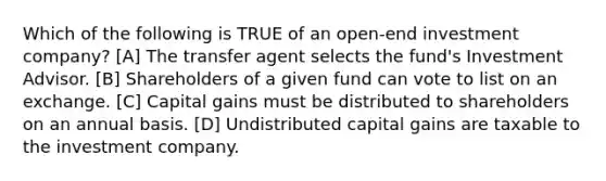 Which of the following is TRUE of an open-end investment company? [A] The transfer agent selects the fund's Investment Advisor. [B] Shareholders of a given fund can vote to list on an exchange. [C] Capital gains must be distributed to shareholders on an annual basis. [D] Undistributed capital gains are taxable to the investment company.