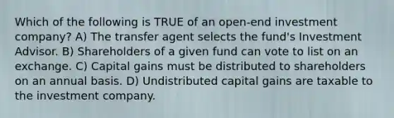 Which of the following is TRUE of an open-end investment company? A) The transfer agent selects the fund's Investment Advisor. B) Shareholders of a given fund can vote to list on an exchange. C) Capital gains must be distributed to shareholders on an annual basis. D) Undistributed capital gains are taxable to the investment company.