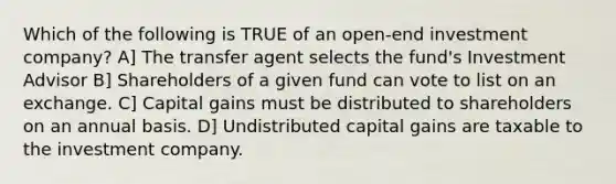 Which of the following is TRUE of an open-end investment company? A] The transfer agent selects the fund's Investment Advisor B] Shareholders of a given fund can vote to list on an exchange. C] Capital gains must be distributed to shareholders on an annual basis. D] Undistributed capital gains are taxable to the investment company.